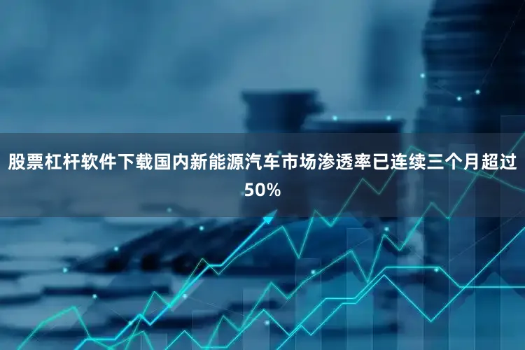 股票杠杆软件下载国内新能源汽车市场渗透率已连续三个月超过50%