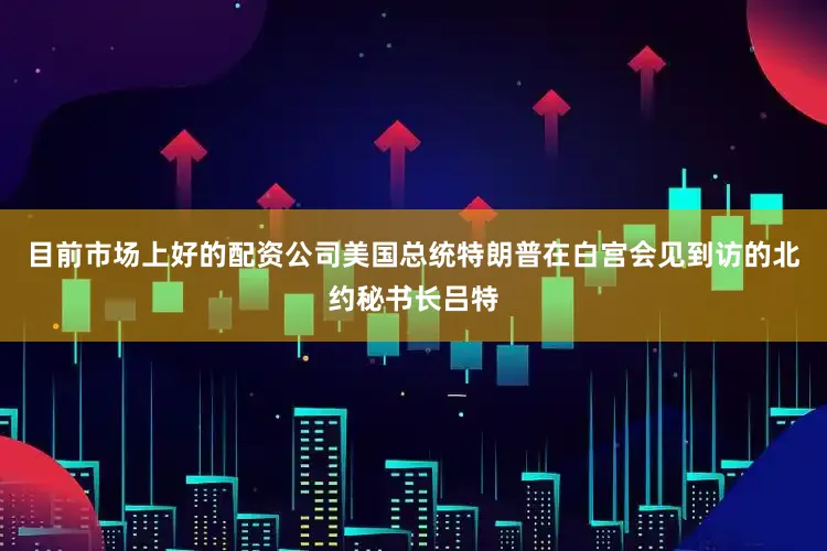 目前市场上好的配资公司美国总统特朗普在白宫会见到访的北约秘书长吕特