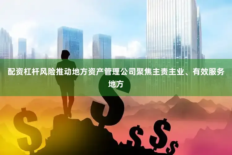 配资杠杆风险推动地方资产管理公司聚焦主责主业、有效服务地方