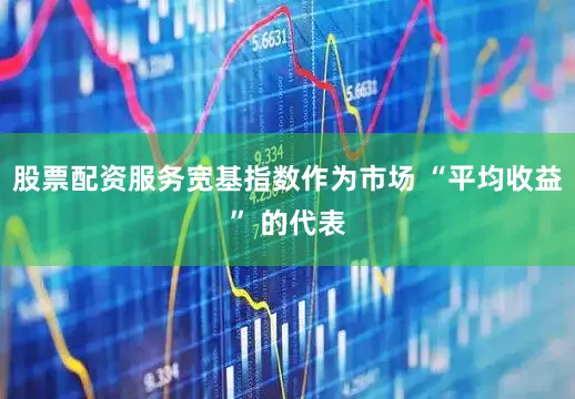 股票配资服务宽基指数作为市场 “平均收益” 的代表
