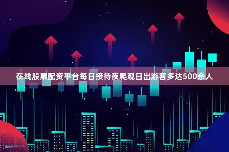 在线股票配资平台每日接待夜爬观日出游客多达500余人