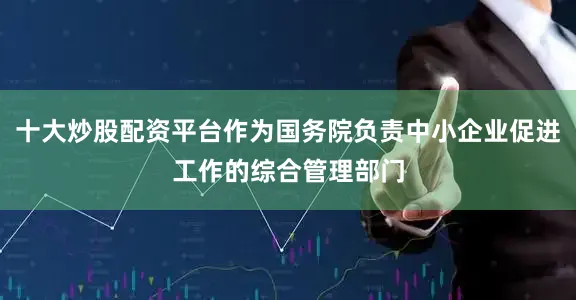 十大炒股配资平台作为国务院负责中小企业促进工作的综合管理部门