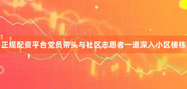 正规配资平台党员带头与社区志愿者一道深入小区楼栋